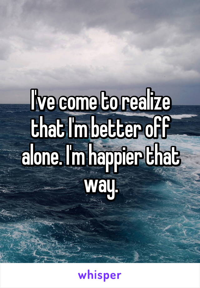 I've come to realize that I'm better off alone. I'm happier that way.