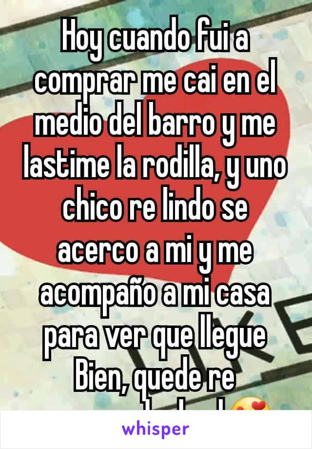 Hoy cuando fui a comprar me cai en el medio del barro y me lastime la rodilla, y uno chico re lindo se acerco a mi y me acompaño a mi casa para ver que llegue Bien, quede re enamorada de el😍