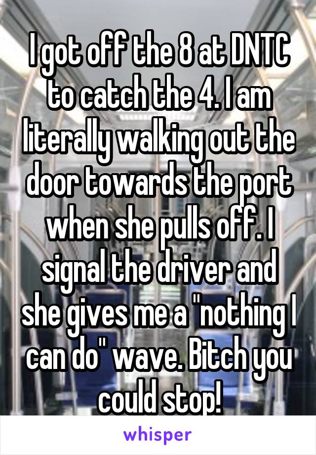 I got off the 8 at DNTC to catch the 4. I am literally walking out the door towards the port when she pulls off. I signal the driver and she gives me a "nothing I can do" wave. Bitch you could stop!