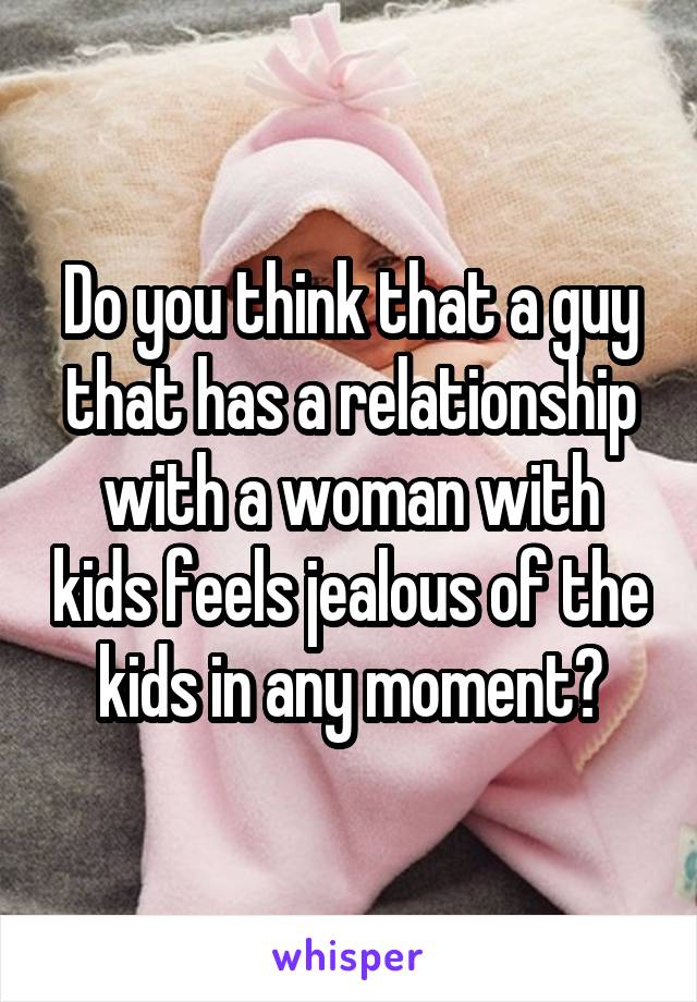 Do you think that a guy that has a relationship with a woman with kids feels jealous of the kids in any moment?