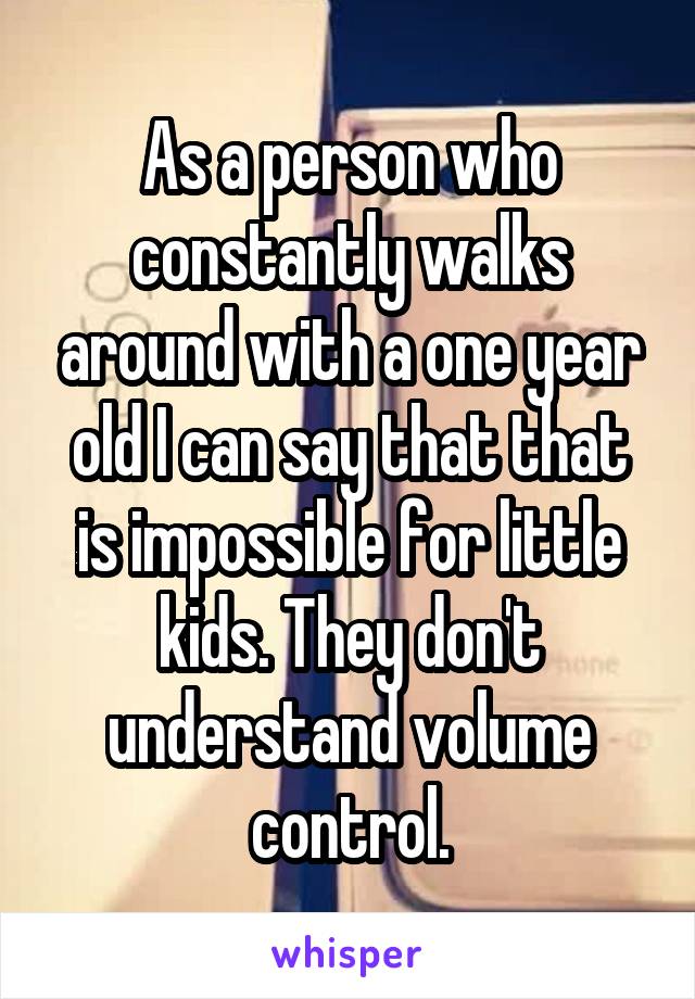 As a person who constantly walks around with a one year old I can say that that is impossible for little kids. They don't understand volume control.