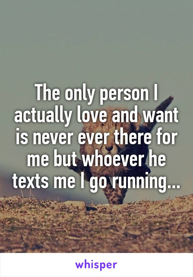 The only person I actually love and want is never ever there for me but whoever he texts me I go running...