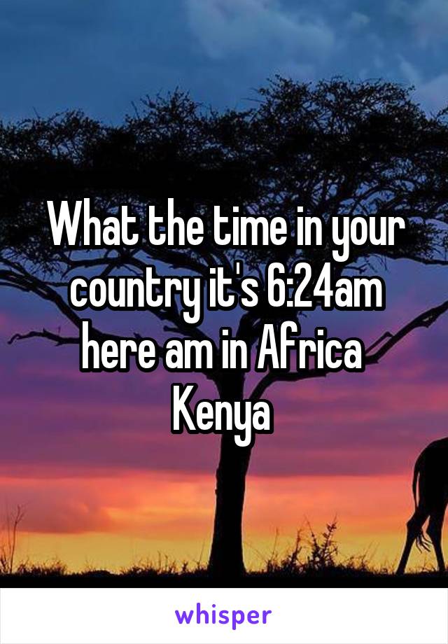 What the time in your country it's 6:24am here am in Africa  Kenya 