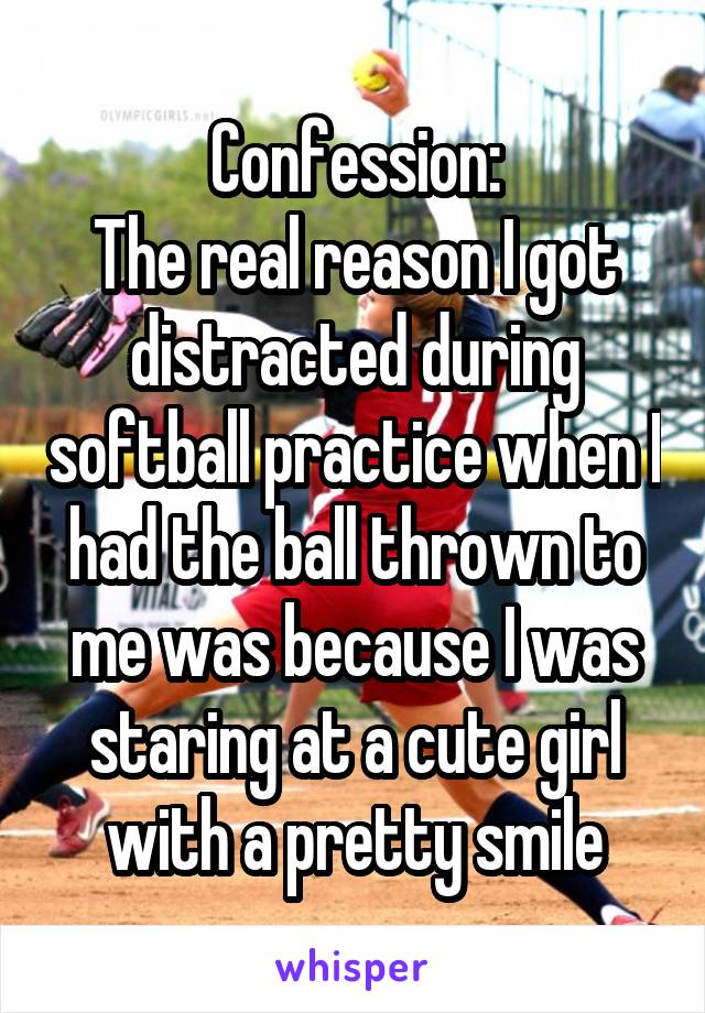 Confession:
The real reason I got distracted during softball practice when I had the ball thrown to me was because I was staring at a cute girl with a pretty smile