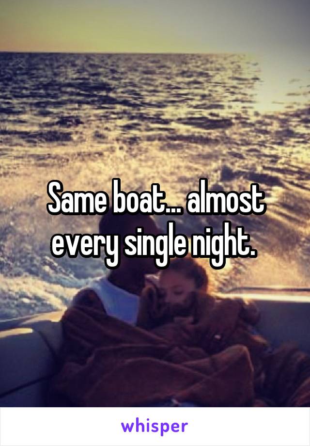 Same boat... almost every single night. 