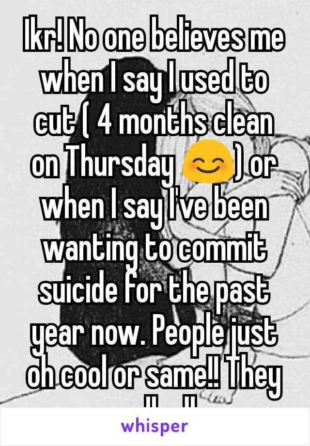 Ikr! No one believes me when I say I used to cut ( 4 months clean on Thursday 😊) or when I say I've been wanting to commit suicide for the past year now. People just oh cool or same!! They really dk