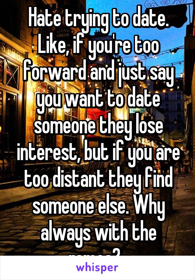 Hate trying to date. Like, if you're too forward and just say you want to date someone they lose interest, but if you are too distant they find someone else. Why always with the games?...