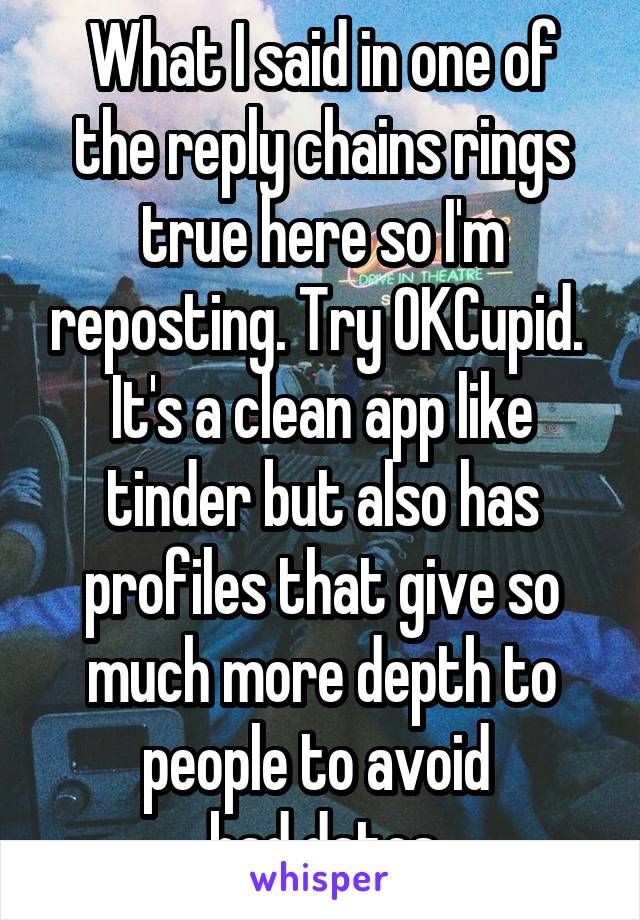 What I said in one of the reply chains rings true here so I'm reposting. Try OKCupid. 
It's a clean app like tinder but also has profiles that give so much more depth to people to avoid 
bad dates