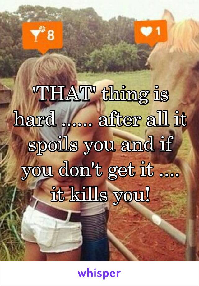 'THAT' thing is hard ...... after all it spoils you and if you don't get it .... it kills you!