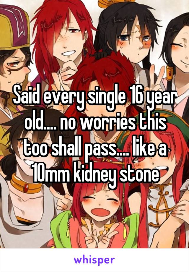 Said every single 16 year old.... no worries this too shall pass.... like a 10mm kidney stone