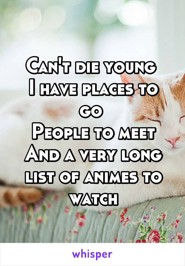 Can't die young 
I have places to go 
People to meet
And a very long list of animes to watch