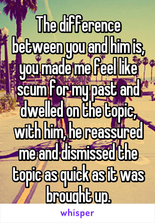 The difference between you and him is, you made me feel like scum for my past and dwelled on the topic, with him, he reassured me and dismissed the topic as quick as it was brought up.