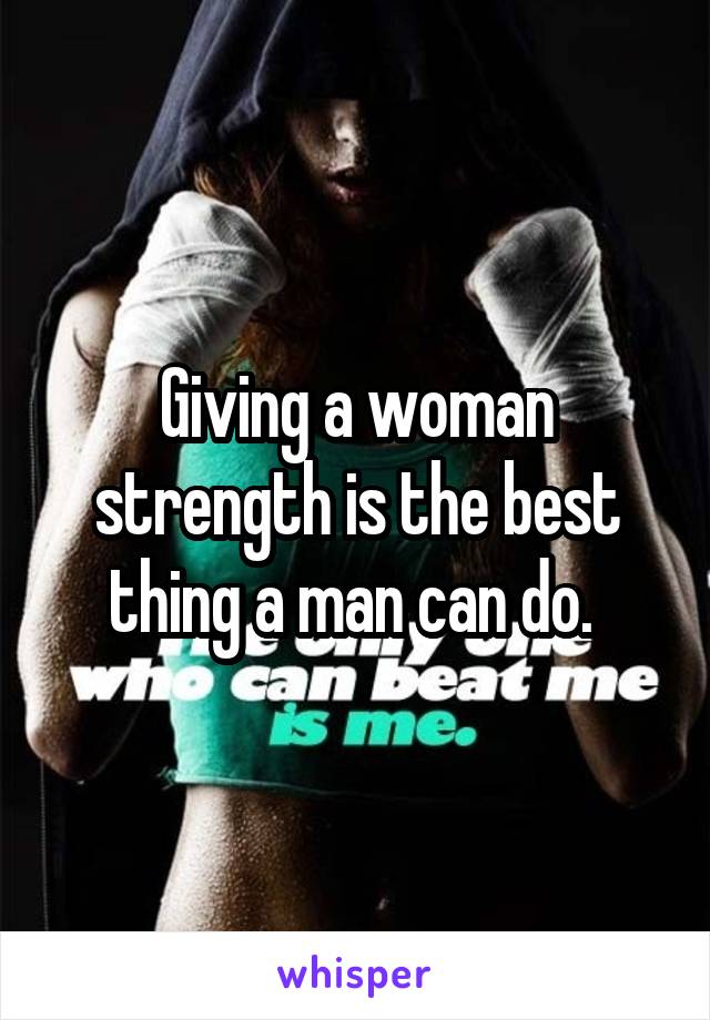 Giving a woman strength is the best thing a man can do. 