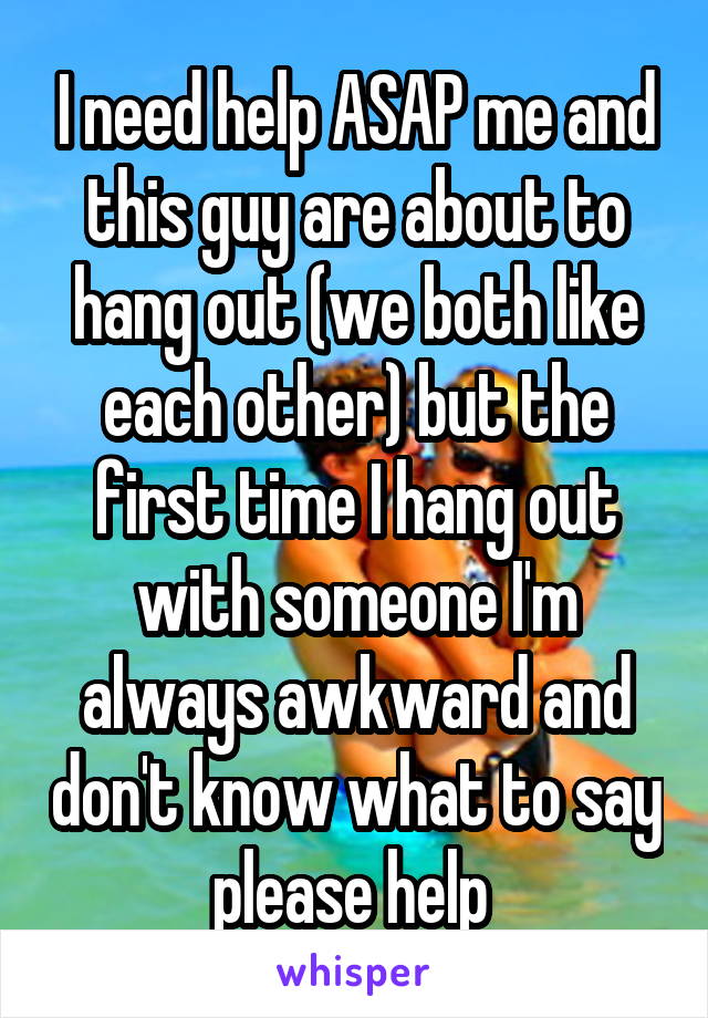 I need help ASAP me and this guy are about to hang out (we both like each other) but the first time I hang out with someone I'm always awkward and don't know what to say please help 