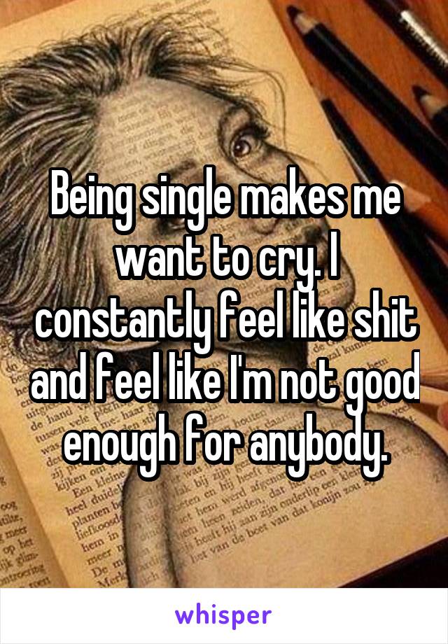 Being single makes me want to cry. I constantly feel like shit and feel like I'm not good enough for anybody.