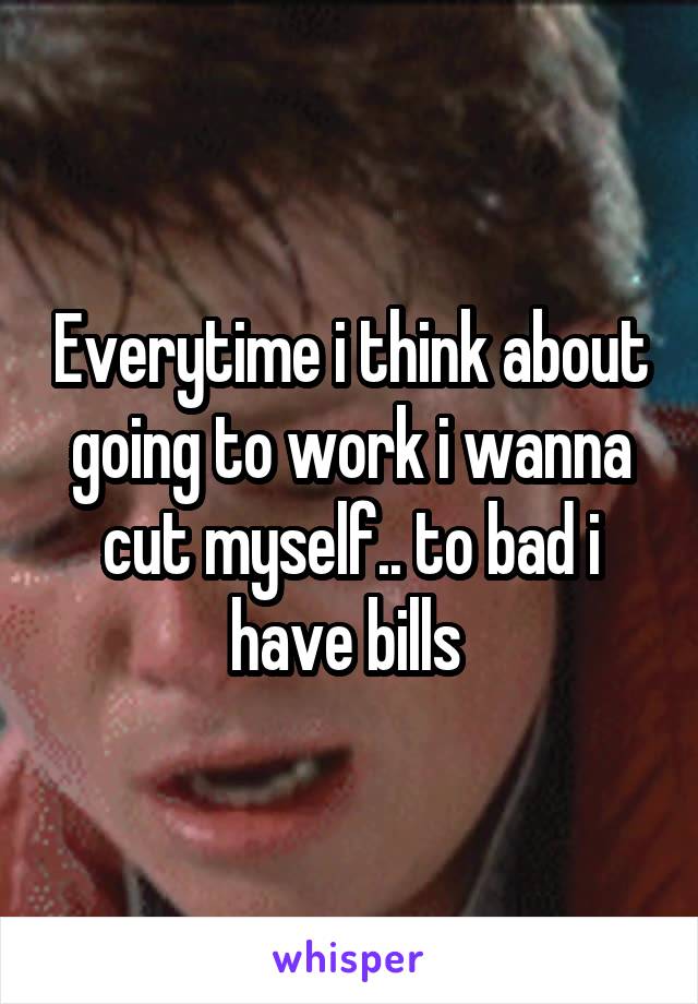 Everytime i think about going to work i wanna cut myself.. to bad i have bills 