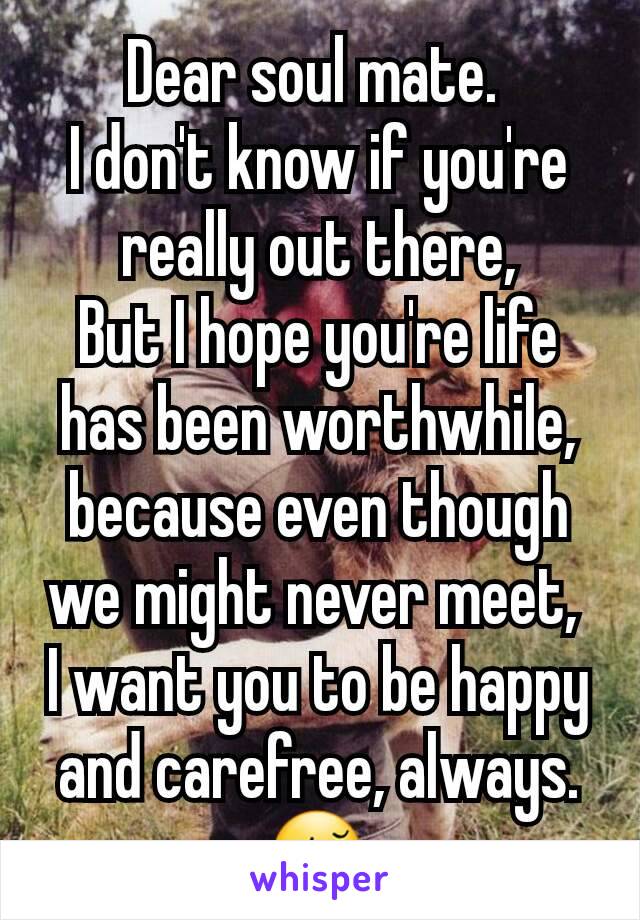 Dear soul mate. 
I don't know if you're really out there,
But I hope you're life has been worthwhile, because even though we might never meet, 
I want you to be happy and carefree, always.
😚