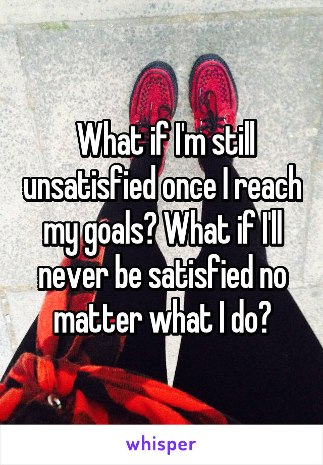  What if I'm still unsatisfied once I reach my goals? What if I'll never be satisfied no matter what I do?