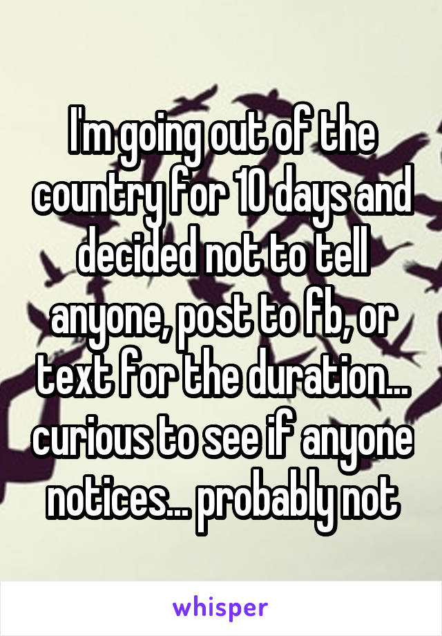 I'm going out of the country for 10 days and decided not to tell anyone, post to fb, or text for the duration... curious to see if anyone notices... probably not