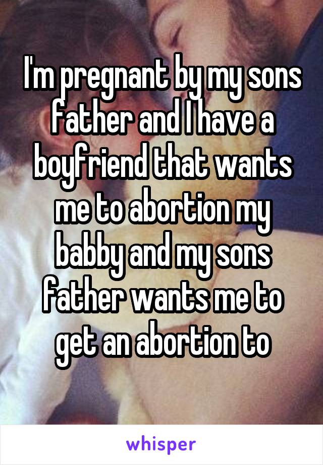 I'm pregnant by my sons father and I have a boyfriend that wants me to abortion my babby and my sons father wants me to get an abortion to
