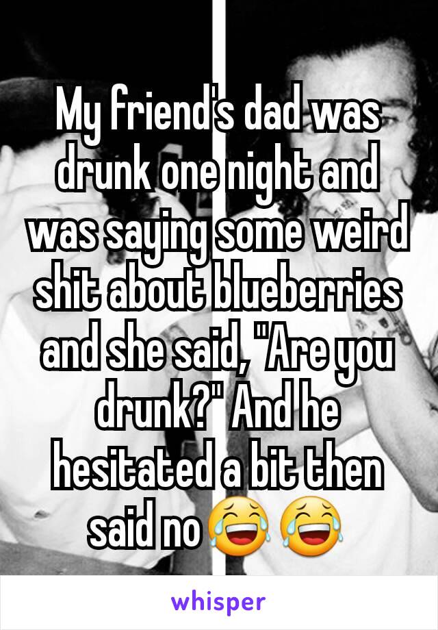 My friend's dad was drunk one night and was saying some weird shit about blueberries and she said, "Are you drunk?" And he hesitated a bit then said no😂😂