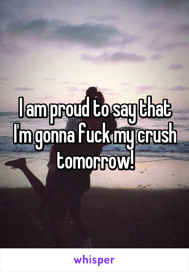 I am proud to say that I'm gonna fuck my crush tomorrow!