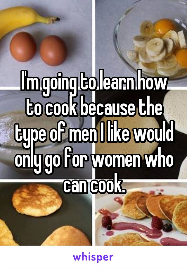 I'm going to learn how to cook because the type of men I like would only go for women who can cook.