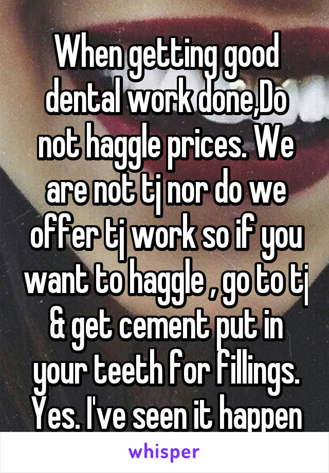 When getting good dental work done,Do not haggle prices. We are not tj nor do we offer tj work so if you want to haggle , go to tj & get cement put in your teeth for fillings. Yes. I've seen it happen