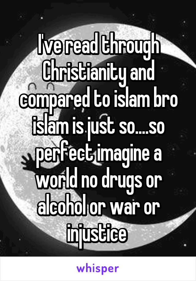 I've read through Christianity and compared to islam bro islam is just so....so perfect imagine a world no drugs or alcohol or war or injustice 