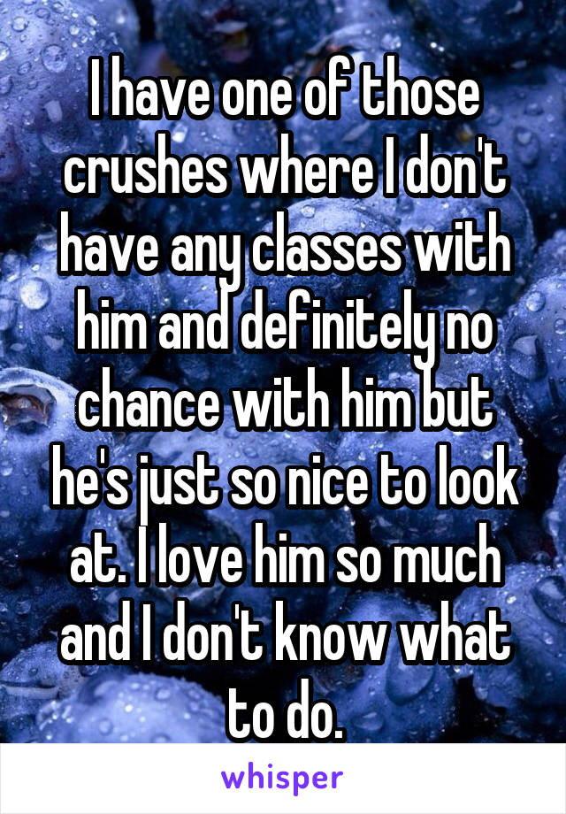 I have one of those crushes where I don't have any classes with him and definitely no chance with him but he's just so nice to look at. I love him so much and I don't know what to do.