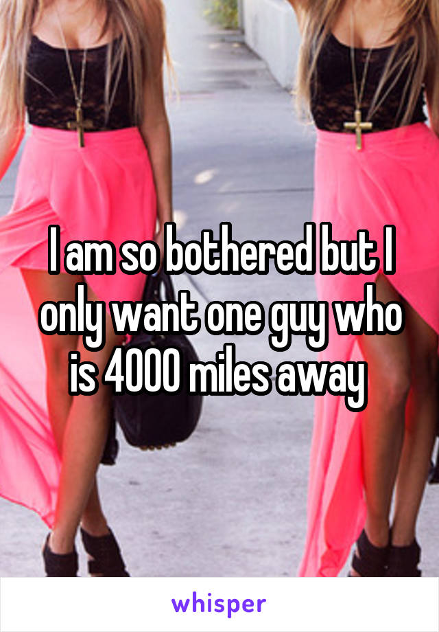 I am so bothered but I only want one guy who is 4000 miles away 