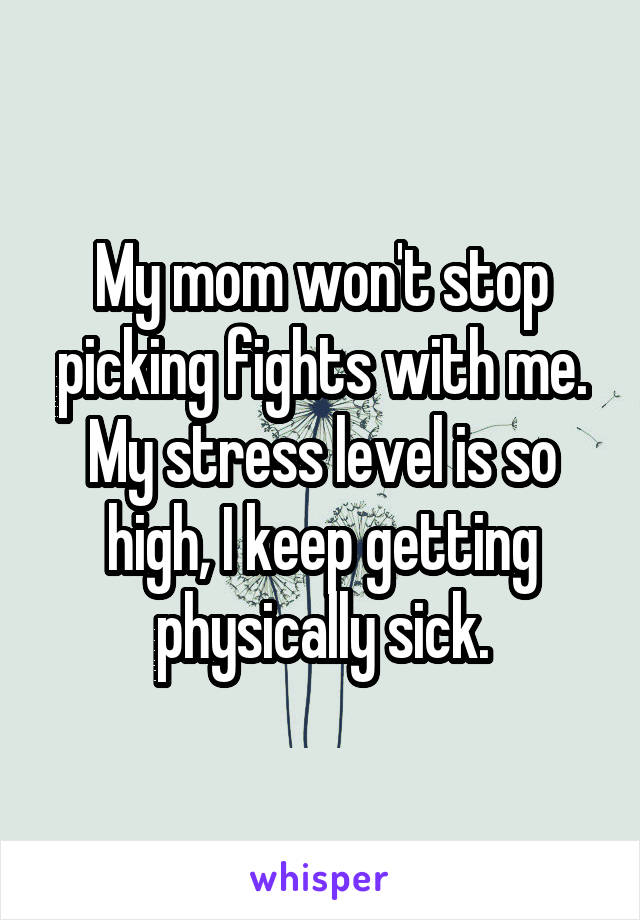 My mom won't stop picking fights with me. My stress level is so high, I keep getting physically sick.