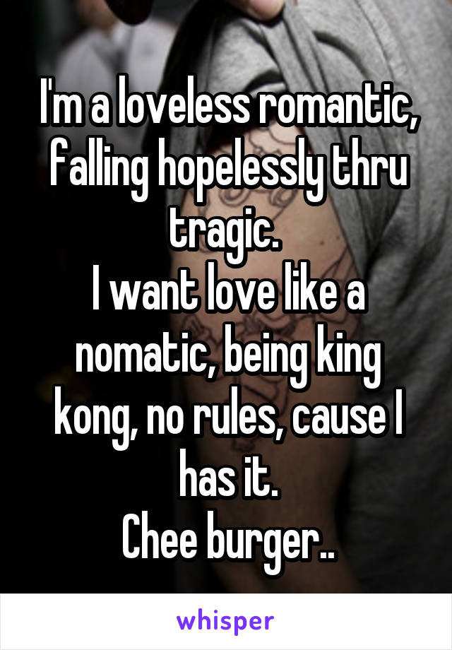 I'm a loveless romantic, falling hopelessly thru tragic. 
I want love like a nomatic, being king kong, no rules, cause I has it.
Chee burger..