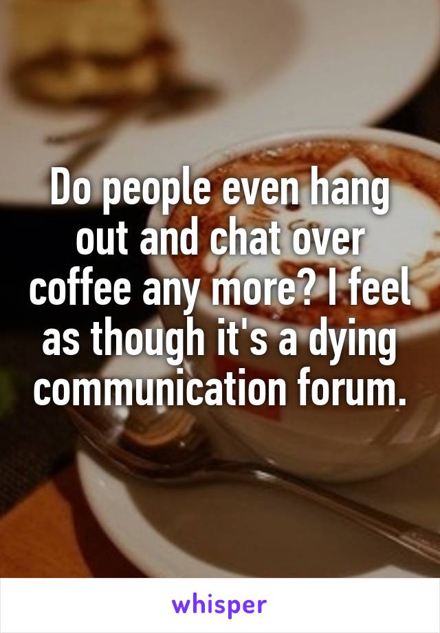 Do people even hang out and chat over coffee any more? I feel as though it's a dying communication forum. 