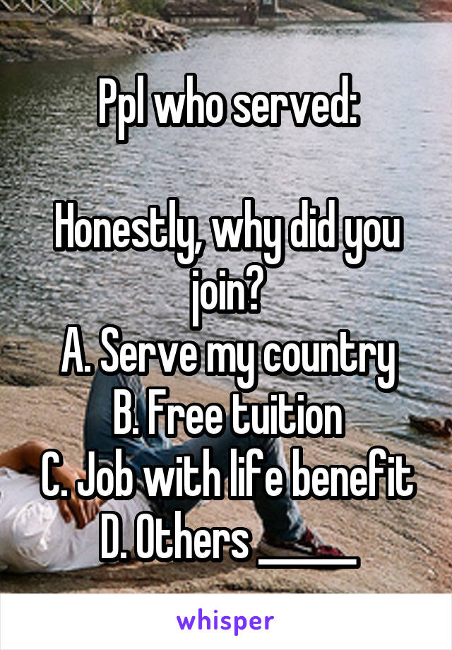 Ppl who served:

Honestly, why did you join?
A. Serve my country
B. Free tuition
C. Job with life benefit
D. Others ______