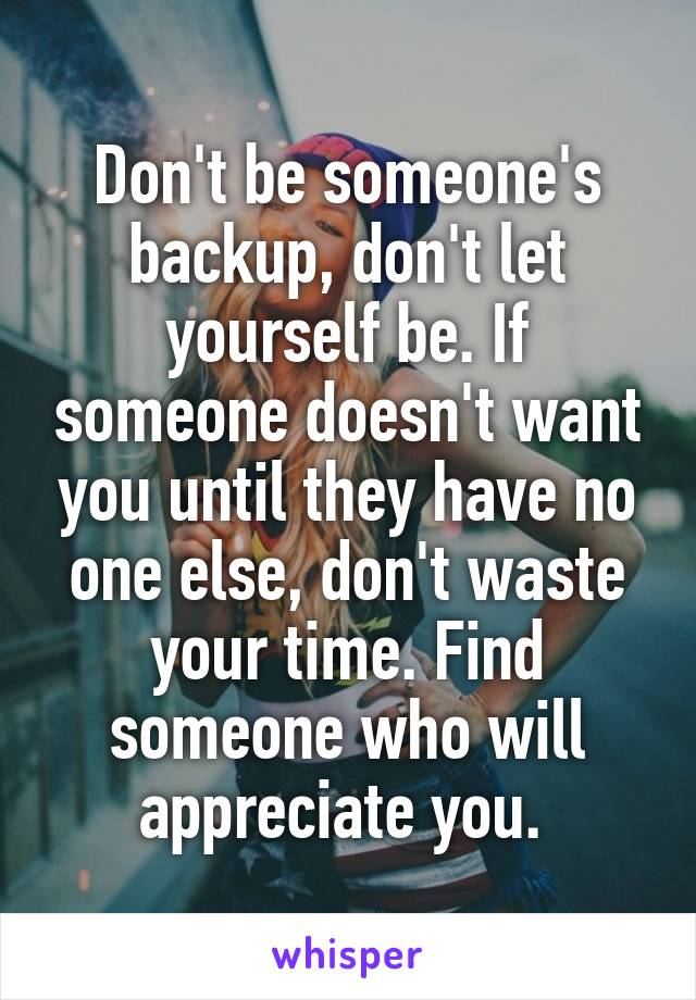 Don't be someone's backup, don't let yourself be. If someone doesn't want you until they have no one else, don't waste your time. Find someone who will appreciate you. 