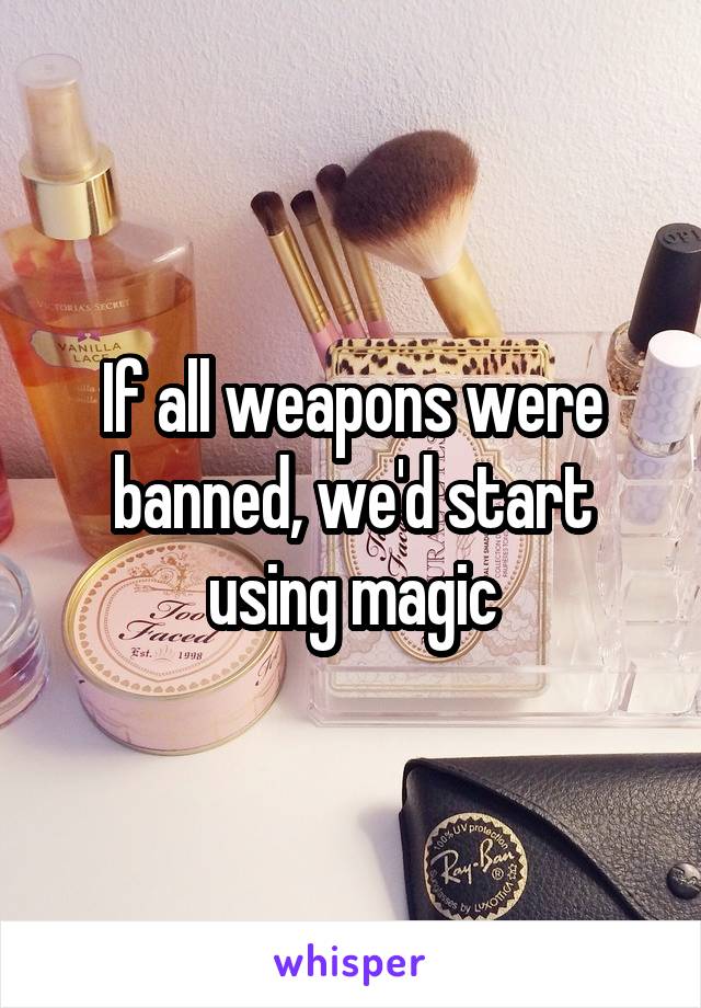 If all weapons were banned, we'd start using magic