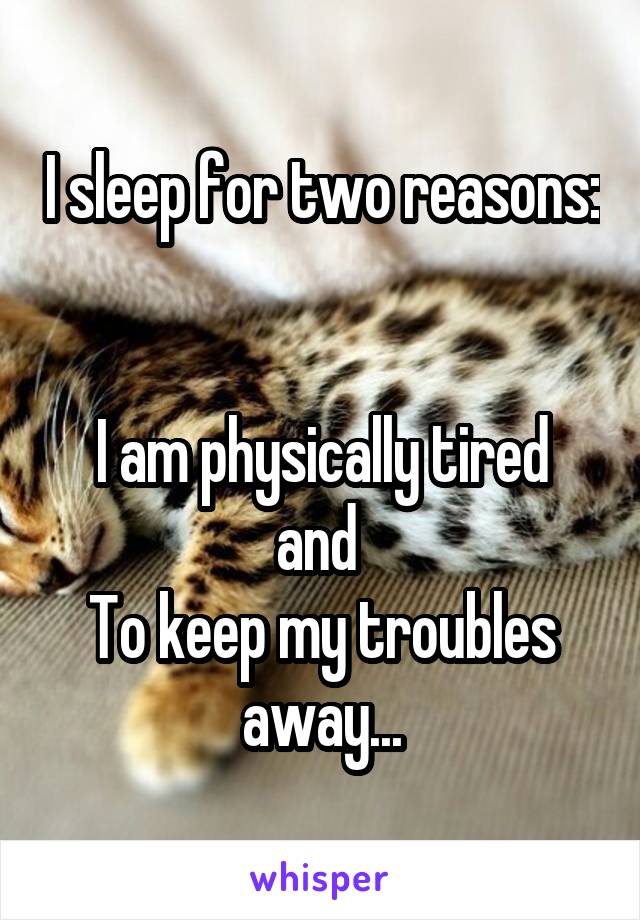 I sleep for two reasons: 

I am physically tired
and 
To keep my troubles away...