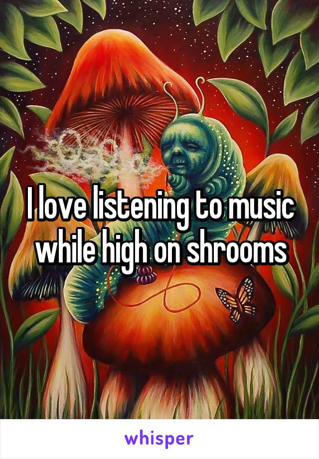 I love listening to music while high on shrooms