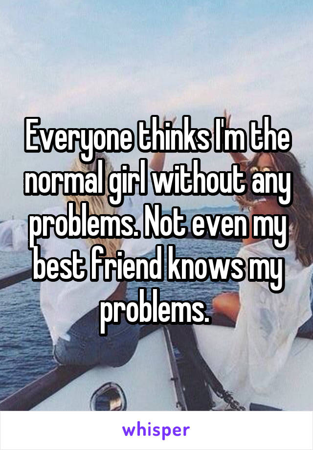 Everyone thinks I'm the normal girl without any problems. Not even my best friend knows my problems. 