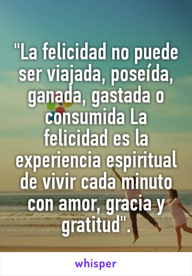 "La felicidad no puede ser viajada, poseída, ganada, gastada o consumida La felicidad es la experiencia espiritual de vivir cada minuto con amor, gracia y gratitud".