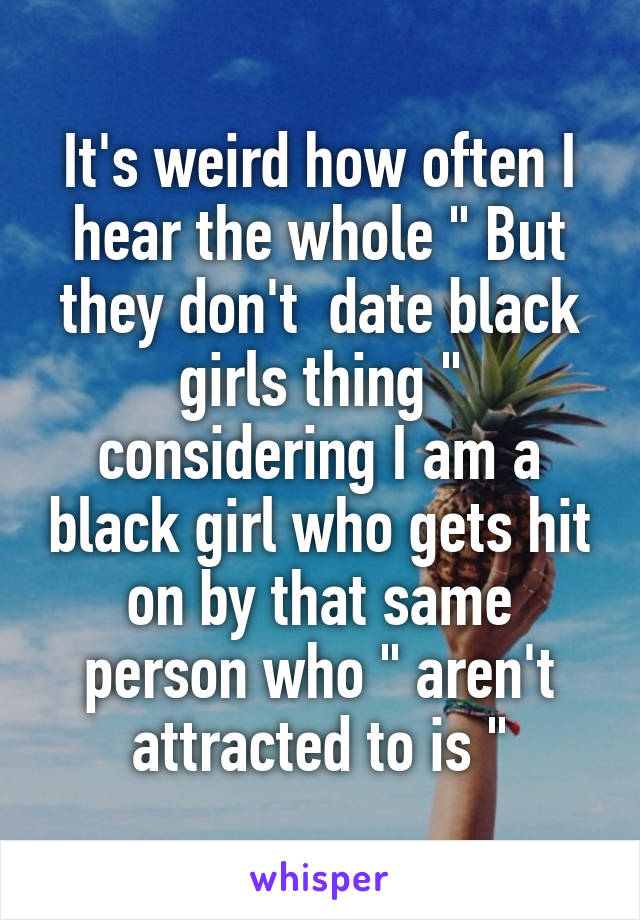 It's weird how often I hear the whole " But they don't  date black girls thing " considering I am a black girl who gets hit on by that same person who " aren't attracted to is "