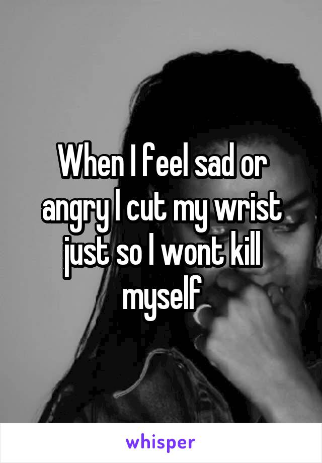 When I feel sad or angry I cut my wrist just so I wont kill myself