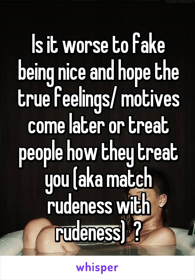 Is it worse to fake being nice and hope the true feelings/ motives come later or treat people how they treat you (aka match rudeness with rudeness)  ?