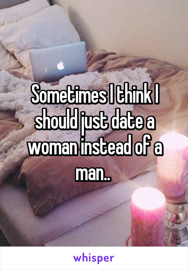 Sometimes I think I should just date a woman instead of a man.. 