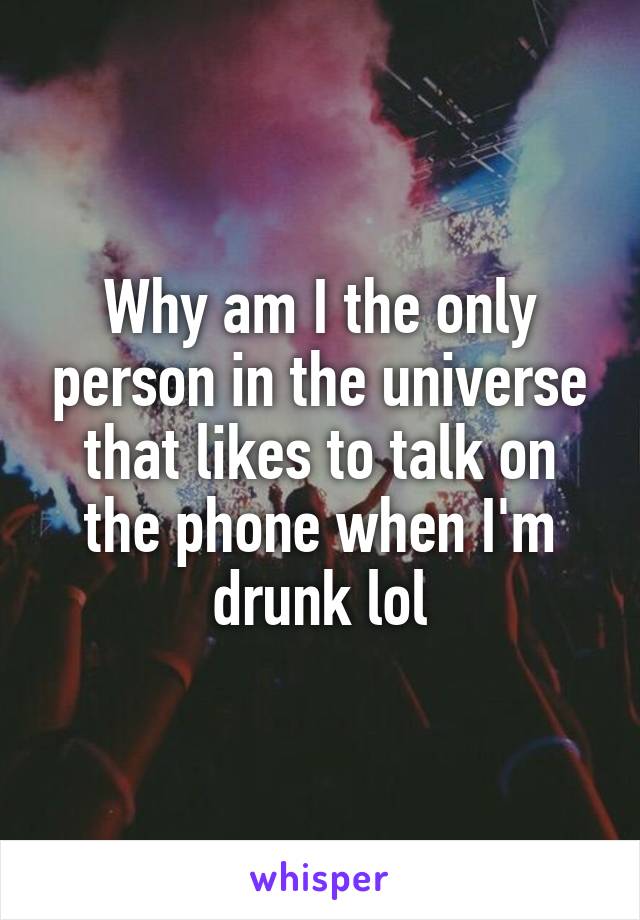 Why am I the only person in the universe that likes to talk on the phone when I'm drunk lol