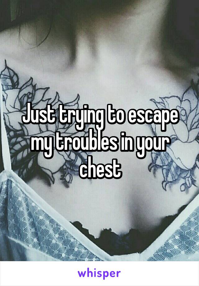 Just trying to escape my troubles in your chest