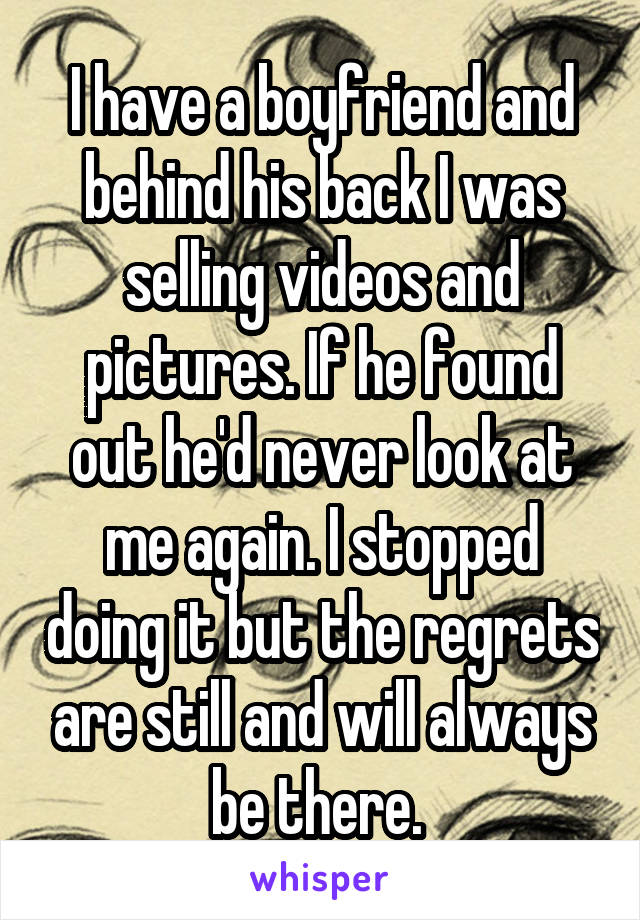 I have a boyfriend and behind his back I was selling videos and pictures. If he found out he'd never look at me again. I stopped doing it but the regrets are still and will always be there. 