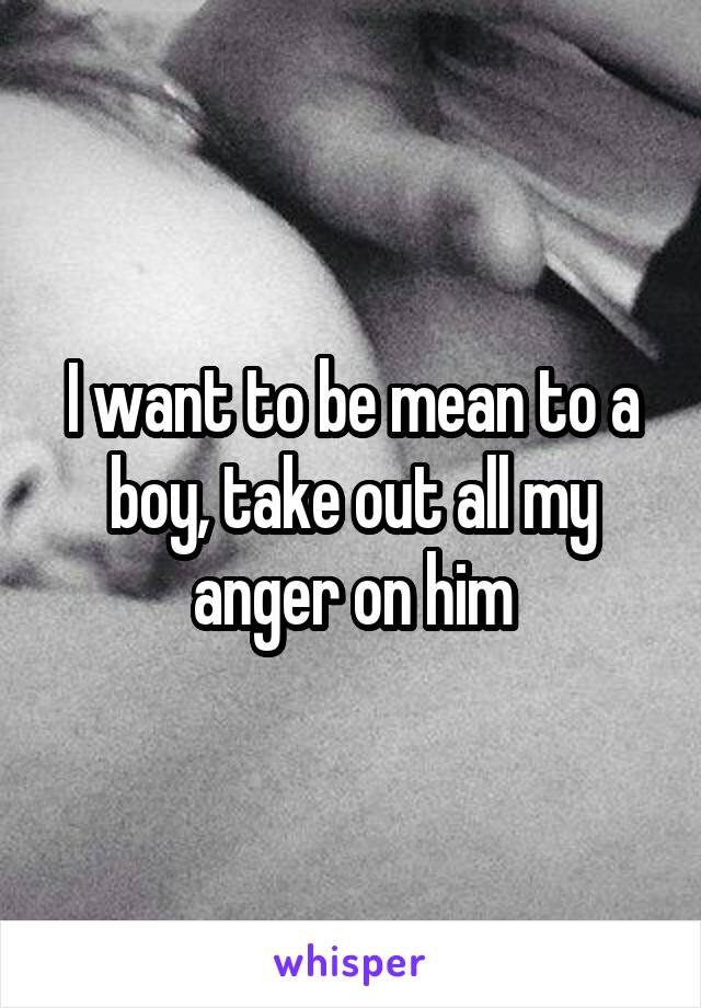 I want to be mean to a boy, take out all my anger on him