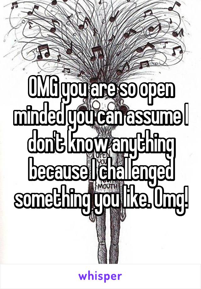 OMG you are so open minded you can assume I don't know anything because I challenged something you like. Omg!